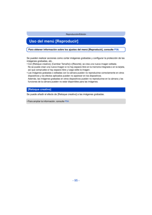Page 95- 95 -
Reproducción/Edición
Uso del menú [Reproducir]
Para obtener información sobre los ajustes del menú [Reproducir], consulte P38.
Se pueden realizar acciones como cortar imágenes grabadas y configurar la protección de las 
imágenes grabadas, etc.
•
Con [Retoque creativo], [Cambi ar Tamaño] o [Recorte], se crea una nueva imagen editada.
No se puede crear una nueva imagen si no hay espacio libre en la memoria integrada o en la tarjeta, 
así que compruebe si hay espacio libre y luego edite la imagen....