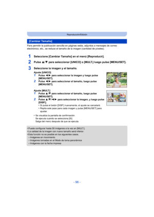 Page 96- 96 -
Reproducción/Edición
Para permitir la publicación sencilla en páginas webs, adjuntos a mensajes de correo 
electrónico, etc., se reduce el tamaño de la imagen (cantidad de píxeles).
1Seleccione [Cambiar Tamaño] en el menú [Reproducir].
2Pulse 3/4 para seleccionar [UNICO] o [MULT.] luego pulse [MENU/SET].
•Puede configurar hasta 50 imágenes a la vez en [MULT.].
•La calidad de la imagen con nuevo tamaño será inferior.•Esta función no es posible en los siguientes casos.–Imágenes en movimiento...