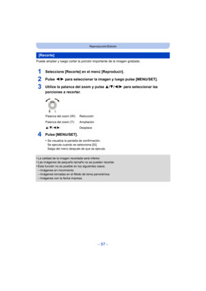 Page 97- 97 -
Reproducción/Edición
Puede ampliar y luego cortar la porción importante de la imagen grabada.
1Seleccione [Recorte] en el menú [Reproducir].
2Pulse 2/1 para seleccionar la imagen y luego pulse [MENU/SET].
3Utilice la palanca del zoom y pulse  3/4/2/1 para seleccionar las 
porciones a recortar.
4Pulse [MENU/SET].
•Se visualiza la pantalla de confirmación.
Se ejecuta cuando se selecciona [Sí].
Salga del menú después de que se ejecuta.
•La calidad de la imagen recortada será inferior.•Las imágenes de...