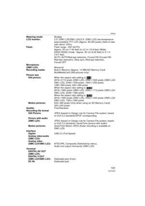 Page 101Others
101VQT0U87
Metering mode:Multiple
LCD monitor: 2.5q (DMC-LZ5/DMC-LZ4)/2.0 q (DMC-LZ3) low-temperature 
polycrystalline TFT LCD (Approx. 85,000 pixels) (field of view 
ratio about 100%)
Flash: Flash range: (ISO AUTO)
Approx. 50 cm (1.64 feet) to 4.2 m (13.8 feet) (Wide)
[HIGH SENS.] mode: Approx. 80 cm (2.62 feet) to 5.7 m 
(18.7 feet)
AUTO, AUTO/Red-eye reduction, Forced ON (Forced ON/
Red-eye reduction), Slow sync./Red-eye reduction, 
Forced OFF
Microphone
(DMC-LZ5): Monaural
Recording media:...