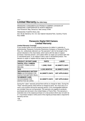 Page 106Others
106VQT0U87
Limited Warranty (For USA Only)
PANASONIC CONSUMER ELECTRONICS COMPANY, DIVISION OF 
PANASONIC CORPORATION OF NORTH AMERICA
One Panasonic Way, Secaucus, New Jersey 07094
PANASONIC PUERTO RICO, INC.
Ave. 65 de Infantería, Km. 9.5, San Gabriel Industrial Park, Carolina, Puerto 
Rico 00985
Panasonic Digital Still Camera Limited Warranty
Limited Warranty Coverage
If your product does not work properly because of a defect in materials or 
workmanship, Panasonic Consumer Electronics Company...