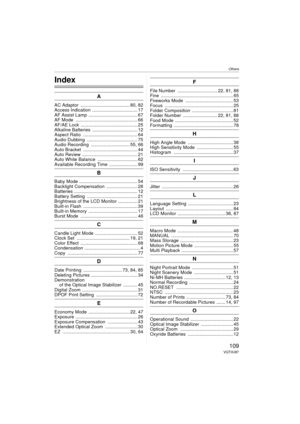 Page 109Others
109VQT0U87
Others
Index
A
AC Adaptor  ...................................... 80, 82
Access Indication  ................................... 17
AF Assist Lamp ...................................... 67
AF Mode  ................................................ 66
AF/AE Lock  ............................................ 25
Alkaline Batteries  ................................... 12
Aspect Ratio  .......................................... 64
Audio Dubbing  ....................................... 75
Audio...