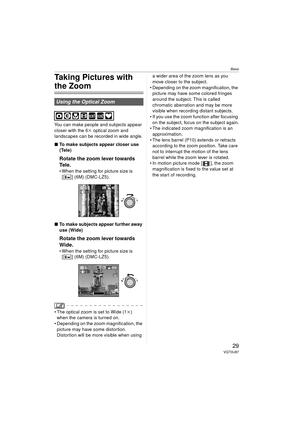 Page 29Basic
29VQT0U87
Taking Pictures with 
the Zoom
You can make people and subjects appear 
closer with the 6k optical zoom and 
landscapes can be recorded in wide angle.
∫ To make subjects appear closer use 
(Tele)
Rotate the zoom lever towards 
Tel e .
 When the setting for picture size is 
[ ] (6M) (DMC-LZ5).
∫ To make subjects appear further away 
use (Wide)
Rotate the zoom lever towards 
Wide.
 When the setting for picture size is 
[ ] (6M) (DMC-LZ5).
 The optical zoom is set to Wide (1 k) 
when the...