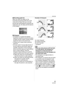 Page 37Advanced
37VQT0U87
∫Recording guide line
When you align the subject on the 
horizontal and vertical guide lines or the 
cross point of these lines, you can take 
pictures with well-designed composition by 
viewing the size, the slope and the balance 
of the subject.
∫ Histogram
 A histogram is a graph that displays 
brightness along the horizontal axis (black 
to white) and the number of pixels at each 
brightness level on the vertical axis.
 It allows you to easily check a picture’s  exposure.
 It is...