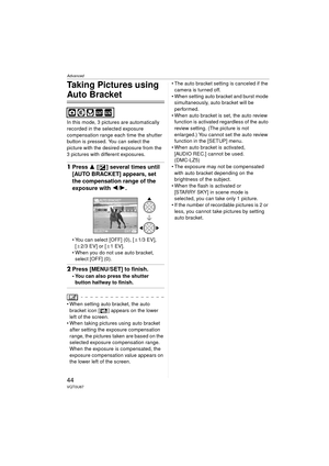 Page 44Advanced
44VQT0U87
Taking Pictures using 
Auto Bracket
In this mode, 3 pictures are automatically 
recorded in the selected exposure 
compensation range each time the shutter 
button is pressed. You can select the 
picture with the desired exposure from the 
3 pictures with different exposures.
1Press  3 [ ] several times until 
[AUTO BRACKET] appears, set 
the compensation range of the 
exposure with  2/1.
 You can select [OFF] (0), [ d1/3 EV], 
[ d 2/3 EV] or [ d1EV].
 When you do not use auto...