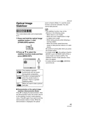 Page 45Advanced
45VQT0U87
Optical Image 
Stabilizer
This mode detects jitter and compensates 
for it.
1Press and hold the optical image 
stabilizer button  A until 
[STABILIZER] appears.
2 Press 3 4 to select the 
stabilizer function mode and then 
press [MENU/SET].
∫ Demonstration of the optical image 
stabilizer (Demonstration Mode)
Press  1 to display the demonstration. After 
the demonstration ends, the screen returns 
to the stabilizer function mode selection 
menu. Press  1 again if you want to exit the...