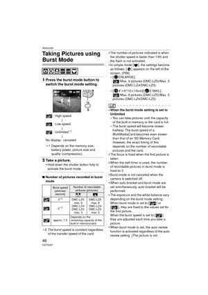 Page 46Advanced
46VQT0U87
Taking Pictures using 
Burst Mode
1Press the burst mode button to 
switch the burst mode setting.
: High speed
;
: Low speed ;
:Unlimited
¢1
;
No display: canceled
¢ 1 Depends on the memory size, 
battery power, picture size and 
quality (compression).
2 Take a picture.
 Hold down the shutter button fully to 
activate the burst mode.
∫ Number of pictures recorded in burst 
mode
¢ 2 The burst speed is constant regardless 
of the transfer speed of the card.  The number of pictures...