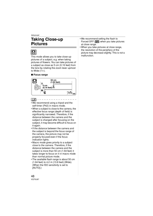 Page 48Advanced
48VQT0U87
Taking Close-up 
Pictures 
This mode allows you to take close-up 
pictures of a subject, e.g. when taking 
pictures of flowers. You can take pictures of 
a subject as close as 5 cm (0.16 feet) from 
the lens by rotating the zoom lever upmost 
to Wide (1k).
∫ Focus range
 We recommend using a tripod and the 
self-timer (P42) in macro mode.
 When a subject is close to the camera, the  effective focus range (depth of field) is 
significantly narrowed. Therefore, if the 
distance between...