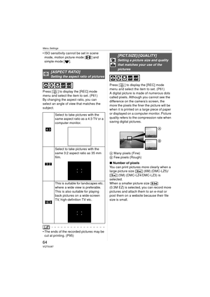 Page 64Menu Settings
64VQT0U87
 ISO sensitivity cannot be set in scene mode, motion picture mode [ ] and 
simple mode [ ].
Press [ ] to display the [REC] mode 
menu and select the item to set. (P61)
By changing the aspect ratio, you can 
select an angle of view that matches the 
subject.
 The ends of the recorded pictures may be  cut at printing. (P95) Press [ ] to display the [REC] mode 
menu and select the item to set. (P61)
A digital picture is made of numerous dots 
called pixels. Although you cannot see...