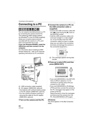 Page 80Connecting to other equipment
80VQT0U87
Connecting to other equipment
Connecting to a PC
You can acquire recorded pictures to a PC 
by connecting the camera and the PC.
The software [LUMIX Simple Viewer] 
(for Windows
®) in the CD-ROM (supplied) 
allows you to easily acquire pictures 
recorded with the camera to a PC, print 
them and send them by e-mail.
If you use Windows
 98/98SE, install the 
USB driver and then connect it to the 
computer.
For information about installing [LUMIX 
Simple Viewer] etc.,...