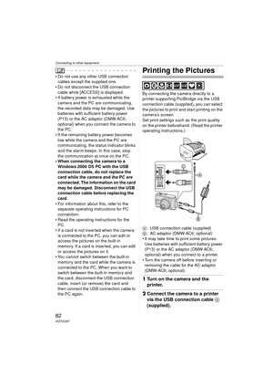 Page 82Connecting to other equipment
82VQT0U87
 Do not use any other USB connection cables except the supplied one.
 Do not disconnect the USB connection 
cable while [ACCESS] is displayed.
 If battery power is exhausted while the  camera and the PC are communicating, 
the recorded data may be damaged. Use 
batteries with sufficient battery power 
(P13) or the AC adaptor (DMW-AC6; 
optional) when you connect the camera to 
the PC.
 If the remaining battery power becomes 
low while the camera and the PC are...