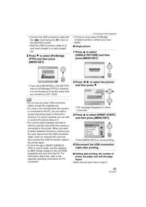 Page 83Connecting to other equipment
83VQT0U87
 Connect the USB connection cable with the [ ] mark facing the [ 1] mark on 
the [DIGITAL] socket.
 Hold the USB connection cable at  C 
and insert straight in or take straight 
out.
3 Press 4 to select [PictBridge 
(PTP)] and then press
[MENU/SET].
 If you set [USB MODE] in the [SETUP] 
menu to [PictBridge (PTP)] in advance, 
it is not necessary to set this every time 
you connect to a PC. (P23)
 Do not use any other USB connection cables except the supplied...