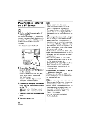 Page 86Connecting to other equipment
86VQT0U87
Playing Back Pictures 
on a TV Screen
∫Playing back pictures using the AV 
cable (supplied)
The procedure for DMC-LZ5 is described 
below. In the case of DMC-LZ4/DMC-LZ3, 
connect the TV and the [V.OUT] terminal 
on the camera with the video cable 
(supplied).
 Turn the camera and the TV off.
1 Connect the AV cable A 
(supplied) to the [AV OUT] socket 
on the camera.
 Connect the AV cable with the [ ] 
mark facing the [ 1] mark on the 
[AV OUT] socket.
 Hold the...