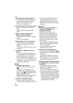 Page 94Others
94VQT0U87
3: The LCD monitor flickers indoors. The LCD monitor may flicker for a few seconds after turning the camera on 
indoors under fluorescent light.
This is not a malfunction.
4: The LCD monitor is too bright or dark.  Adjust the brightness of the screen. (P21)
 Is the camera in high angle mode? 
(P38)
5: Black, red, blue and green dots  appear on the LCD monitor.
 These pixels do not affect the recorded pictures.
This is not a malfunction.
6: Noise appears on the LCD monitor.  In dark...
