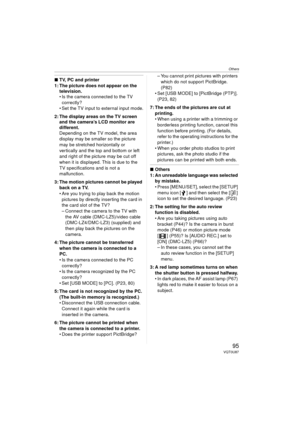 Page 95Others
95VQT0U87
∫TV, PC and printer
1: The picture does not appear on the  television.
 Is the camera connected to the TV 
correctly?
 Set the TV input to external input mode.
2: The display areas on the TV screen  and the camera’s LCD monitor are 
different.
Depending on the TV model, the area 
display may be smaller so the picture 
may be stretched horizontally or 
vertically and the top and bottom or left 
and right of the picture may be cut off 
when it is displayed. This is due to the 
TV...