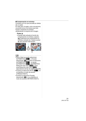 Page 2121(SPA) VQT1J83
∫Compensación al contraluz
Contraluz es la luz que procede por detrás 
de un sujeto.
En este caso, el sujeto, como una persona, 
se pondrá oscuro de manera que esta 
función compense el contraluz 
abrillantando el conjunto de la imagen.
Pulse 3.
 Cuando está activada la función de 
compensación al contraluz, aparece 
[ ] (indicación de compensación al 
contraluz activada A). Vuelva a pulsar 
3 para cancelar esta función.
 Para el flash se puede seleccionar 
AU TO M ÁT IC O  [] o Forzado...