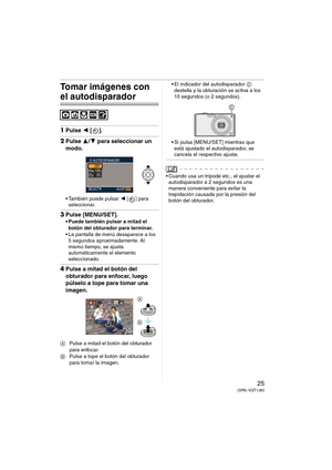 Page 2525(SPA) VQT1J83
Tomar imágenes con 
el autodisparador
1Pulse 2 [].
2Pulse 3/4 para seleccionar un 
modo.
 También puede pulsar 2 [ ] para 
seleccionar.
3Pulse [MENU/SET].
 Puede también pulsar a mitad el 
botón del obturador para terminar.
 La pantalla de menú desaparece a los 
5 segundos aproximadamente. Al 
mismo tiempo, se ajusta 
automáticamente el elemento 
seleccionado.
4Pulse a mitad el botón del 
obturador para enfocar, luego 
púlselo a tope para tomar una 
imagen.
APulse a mitad el botón del...