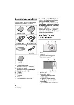 Page 88VQT1J83 (SPA)
Accesorios estándares
Antes de usar la cámara, compruebe que 
estén incluidos todos los accesorios.
1 Paquete de la batería
(En el texto citada como Batería)
2 Cargador de batería
(En el texto citado como Cargador)
3 Cable de conexión USB
4Cable AV
5CD-ROM
 Software
6Correa
7 Estuche para llevar la batería
 La tarjeta de memoria SD, la tarjeta de 
memoria SDHC y la MultiMediaCard se 
indican como 
tarjeta en el texto. La tarjta es un accesorio opcional.
Puede grabar o reproducir imágenes...