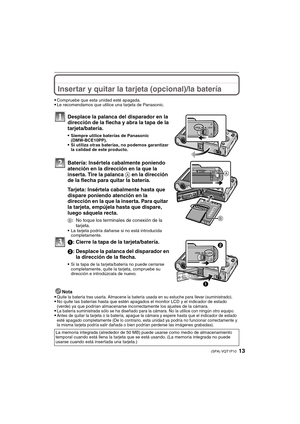 Page 1313(SPA) VQT1P10
Insertar y quitar la tarjeta (opcional)/la batería
Compruebe que esta unidad esté apagada.Le recomendamos que utilice una tarjeta de Panasonic.
Desplace la palanca del disparador en la 
dirección de la flecha y abra la tapa de la 
tarjeta/batería.
Siempre utilice baterías de Panasonic 
(DMW-BCE10PP).
Si utiliza otras baterías, no podemos garantizar 
la calidad de este producto.
Batería: Insértela cabalmente poniendo 
atención en la dirección en la que la 
inserta. Tire la palanca A en la...