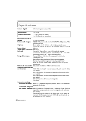 Page 22VQT1X58 (SPA)22
Especificaciones
Cámara digital:Información para su seguridad
Alimentación: CC 5,1 V
Potencia absorbida: 1,3 W (Cuando se graba)
0,6 W (Cuando se reproduce)
Píxeles efectivos de la 
cámara
:12.100.000 píxeles
Sensor de la imagen: 1/2,33q CCD, número de píxeles total 12.700.000 píxeles, Filtro 
primario de color
Objetivo: Zoom óptico 5k, fl 4,4 mm a 22 mm (equivalente a una 
cámara de película de 35 mm: 25 mm a 125 mm)/F2.8 a F5.9 
Zoom digital: Máx. 4k
Zoom óptico extendido: Máx. 9,8k...