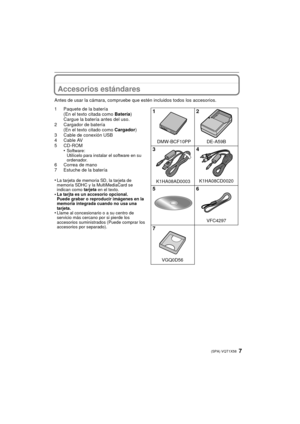Page 77(SPA) VQT1X58
Accesorios estándares
Antes de usar la cámara, compruebe que estén incluidos todos los accesorios.
1 Paquete de la batería(En el texto citada como  Batería)
Cargue la batería antes del uso.
2 Cargador de batería (En el texto citado como  Cargador)
3 Cable de conexión USB
4 Cable AV
5 CD-ROM •
Software:
Utilícelo para instalar el software en su 
ordenador.
6 Correa de mano
7 Estuche de la batería
•
La tarjeta de memoria SD, la tarjeta de 
memoria SDHC y la MultiMediaCard se 
indican como...