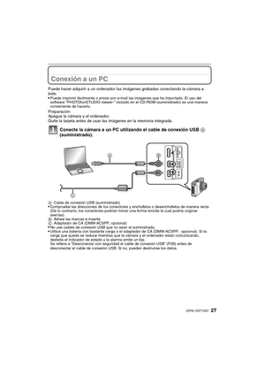 Page 2727(SPA) VQT1Q37
Conexión a un PC
Puede hacer adquirir a un ordenador las imágenes grabadas conectando la cámara a 
éste.

Puede imprimir fácilmente o enviar por e-mail las imágenes que ha importado. El uso del 
software “PHOTOfunSTUDIO-viewer-” incluido en el CD-ROM (suministrado) es una manera 
conveniente de hacerlo.
Preparación
Apague la cámara y el ordenador.
Quite la tarjeta antes de usar las imágenes en la memoria integrada.
Conecte la cámara a un PC utilizando el cable de conexión USB A...