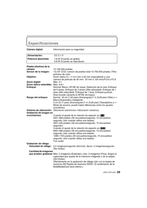 Page 2929(SPA) VQT1Q37
Especificaciones
Cámara digital:Información para su seguridad
Alimentación:CC 5,1 V
Potencia absorbida:1,6 W (Cuando se graba)
0,8 W (Cuando se reproduce)
Píxeles efectivos de la 
cámara:10.100.000 píxeles
Sensor de la imagen:1/2,33q CCD, número de píxeles total 10.700.000 píxeles, Filtro 
primario de color
Objetivo:Zoom óptico 5k, fl4,4 mm a 22 mm (equivalente a una 
cámara de película de 35 mm: 25 mm a 125 mm)/F2.8 a F5.9
Zoom digital:Máx. 4k
Zoom óptico 
extendido:Máx. 8,9k...