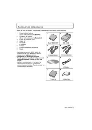 Page 77(SPA) VQT1Q37
Accesorios estándares
Antes de usar la cámara, compruebe que estén incluidos todos los accesorios.
1 Paquete de la batería
(En el texto citada como Batería)
2 Cargador de batería
(En el texto citado como Cargador)
3 Cable de conexión USB
4Cable AV
5CD-ROM

Software6 Correa
7 Estuche para llevar la batería
8Lápiz

La tarjeta de memoria SD, la tarjeta de 
memoria SDHC y la MultiMediaCard se 
indican como tarjeta en el texto.
La tarjta es un accesorio opcional.
Puede grabar o reproducir...