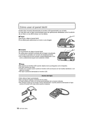Page 10VQT1Q37 (SPA)10
Cómo usar el panel táctil
Puede obrar tocando directamente el monitor LCD (panel táctil) con el dedo.
Es más fácil usar el lápiz (suministrado) para las operaciones detalladas como la edición 
de un título o si es difícil actuar con los dedos.
Nota

No presione el monitor LCD usando objetos duros puntiagudos como bolígrafos.No obre usando sus uñas.Limpie con un trapo suave cuando el monitor LCD se ensucia con las huellas dactilares o con 
algo por el estilo.
No raye ni presione demasiado...