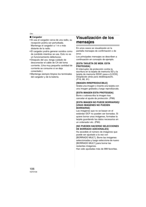 Page 106Otro
106VQT0Y28
∫Cargador
 Si usa el cargador cerca de una radio, su 
recepción podría ser perturbada. 
Mantenga el cargador a 1 m o más 
distante de la radio.
 El cargador podría generar sonidos como 
de zumbido mientras se usa. Esto no es 
un funcionamiento defectuoso.
 Después del uso, tenga cuidado de 
desconectar el cable de CA del toma 
corriente. (Una muy pequeña cantidad de 
corriente se consume si se deja 
conectado.)
 Mantenga siempre limpios los terminales 
del cargador y de la...