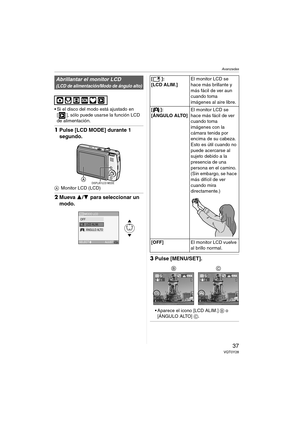 Page 37Avanzadas
37VQT0Y28
 Si el disco del modo está ajustado en 
[ ], sólo puede usarse la función LCD 
de alimentación.
1Pulse [LCD MODE] durante 1 
segundo.
AMonitor LCD (LCD)
2Mueva 3/4 para seleccionar un 
modo.
3Pulse [MENU/SET].
 Aparece el icono [LCD ALIM.] B o 
[ÁNGULO ALTO] C.
Abrillantar el monitor LCD 
(LCD de alimentación/Modo de ángulo alto)
DISPLAY/LCD MODE
MODO LCD
AJUST
SELECT
LCDOFFLCD ALIM.ÁNGULO ALTO
MENU
[]:
[LCD ALIM.]El monitor LCD se 
hace más brillante y 
más fácil de ver aun 
cuando...