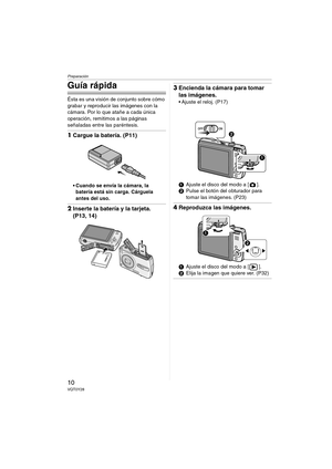 Page 10Preparación
10VQT0Y28
Guía rápida
Ésta es una visión de conjunto sobre cómo 
grabar y reproducir las imágenes con la 
cámara. Por lo que atañe a cada única 
operación, remitimos a las páginas 
señaladas entre las paréntesis.
1Cargue la batería. (P11)
 Cuando se envía la cámara, la 
batería está sin carga. Cárguela 
antes del uso.
2Inserte la batería y la tarjeta. 
(P13, 14)
3Encienda la cámara para tomar 
las imágenes.
 Ajuste el reloj. (P17)
1Ajuste el disco del modo a [ ].
2Pulse el botón del...