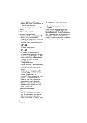Page 1818VQT1J60 (SPA)
 Ésta no aparece cuando usa la 
cámara junto con el adaptador de CA 
(DMW-AC5PP; opcional).
8 Número de imágenes que se pueden 
grabar 
9 Estado de la grabación
10 Memoria integrada/tarjeta
 La indicación de acceso se enciende 
de color rojo cuando se están 
grabando las imágenes en la memoria 
integrada (o en la tarjeta).
– Cuando usa la memoria integrada
– Cuando usa la tarjeta
 No haga lo siguiente cuando se 
encienden las lámparas de indicación 
de acceso ya que la tarjeta o los datos...