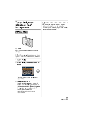 Page 2323(SPA) VQT1J60
Tomar imágenes 
usando el flash 
incorporado
AFlash
No lo cubra con sus dedos u con otros 
objetos.
∫Cambio al apropiado ajuste del flash
Ajuste el flash para armonizar la grabación.
1Mueva 1 [].
2Mueva 3/4 para seleccionar un 
modo.
 También puede mover 1 [] para 
seleccionar.
3Pulse [MENU/SET].
 Puede también pulsar a mitad el 
botón del obturador para terminar.
 La pantalla de menú desaparece a los 
5 segundos aproximadamente. Al 
mismo tiempo, se ajusta 
automáticamente el elemento...