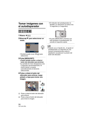 Page 2424VQT1J60 (SPA)
Tomar imágenes con 
el autodisparador
1Mueva 2 [].
2Mueva3/4 para seleccionar un 
modo.
 También puede mover 2 [ ] para 
seleccionar.
3Pulse [MENU/SET].
 Puede también pulsar a mitad el 
botón del obturador para terminar.
 La pantalla de menú desaparece a los 
5 segundos aproximadamente. Al 
mismo tiempo, se ajusta 
automáticamente el elemento 
seleccionado.
4Pulse a mitad el botón del 
obturador para enfocar, luego 
púlselo a tope para tomar una 
imagen.
APulse a mitad el botón del...