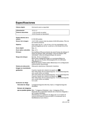 Page 2929(SPA) VQT1J60
Especificaciones
Cámara digital:Información para su seguridad
Alimentación:CC 5,1 V
Potencia absorbida:1,6 W (Cuando se graba)
0,8 W (Cuando se reproduce)
Píxeles efectivos de la 
cámara:8.100.000 píxeles
Sensor de la imagen:1/2,5q CCD, número total de píxeles 8.320.000 píxeles, Filtro de 
los colores primarios  
Objetivo:Zoom óptico de 3,6k, flde 4,6 mm a 16,4 mm (equivalente a una 
película fotográfica de 35 mm: de 28 mm a 100 mm)/de F2.8 a F5.6
Zoom digital:Máx. 4k
Zoom óptico...