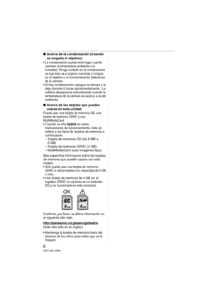 Page 66VQT1J60 (SPA)
∫Acerca de la condensación (Cuando 
se empaña el objetivo)
 La condensación puede tener lugar cuando 
cambian la temperatura ambiente o la 
humedad. Ponga cuidado en la condensación 
ya que ésta va a originar manchas y hongos 
en el objetivo o un funcionamiento defectuoso 
de la cámara.
 Si hay condensación, apague la cámara y la 
deje durante 2 horas aproximadamente . La 
neblina desaparece naturalmente cuando la 
temperatura de la cámara se acerca a la del 
ambiente.
∫Acerca de las...