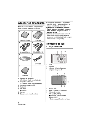 Page 88VQT1J60 (SPA)
Accesorios estándares
Antes de usar la cámara, compruebe que 
estén incluidos todos los accesorios.
1 Paquete de la batería
(En el texto citada como Batería)
2 Cargador de batería
(En el texto citado como Cargador)
3 Cable de conexión USB
4Cable AV
5CD-ROM
 Software
6Correa
7 Estuche para llevar la batería
 La tarjeta de memoria SD, la tarjeta de 
memoria SDHC y la MultiMediaCard se 
indican como 
tarjeta en el texto. La tarjta es un accesorio opcional.
Puede grabar o reproducir imágenes...