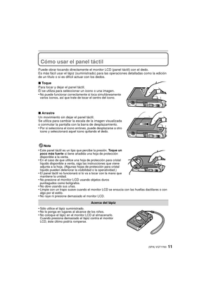 Page 1111(SPA) VQT1Y63
Cómo usar el panel táctil
Puede obrar tocando directamente el monitor LCD (panel táctil) con el dedo.
Es más fácil usar el lápiz (suministrado) para las operaciones detalladas como la edición 
de un título o si es difí cil actuar con los dedos.
Nota
•
Este panel táctil es un tipo que percibe la presión.  Toque un 
poco más fuerte  si tiene añadida una hoja de protección 
disponible a la venta.
•En el caso de que utilice una hoja de protección para cristal 
líquido disponible a venta, siga...