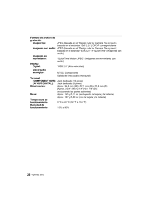 Page 26VQT1Y63 (SPA)26
Formato de archivo de 
grabaciónImagen fija: JPEG (basada en el “Design rule for Camera File system”, 
basada en el estándar “Exif 2.21”)/DPOF correspondiente
Imágenes con audio: JPEG (basada en el “Design rule for Camera File system”, 
basada en el estándar “Exif 2.21”) r“QuickTime” (imágenes con 
audio)
Imágenes en 
movimiento: “QuickTime Motion JPEG” (Imágenes en movimiento con 
audio)
Interfaz Digital: “USB 2.0” (Alta velocidad)
Vídeo/audio 
analógico: NTSC, Componente
Salida de línea...