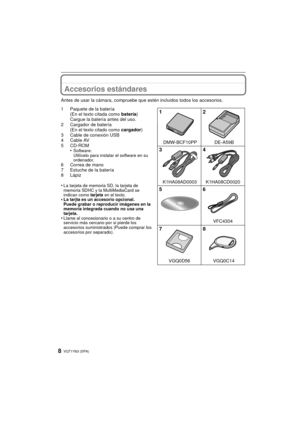Page 8VQT1Y63 (SPA)8
Accesorios estándares
Antes de usar la cámara, compruebe que estén incluidos todos los accesorios.
1 Paquete de la batería(En el texto citada como  batería)
Cargue la batería antes del uso.
2 Cargador de batería (En el texto citado como  cargador)
3 Cable de conexión USB
4 Cable AV
5 CD-ROM •
Software:
Utilícelo para instalar el software en su 
ordenador.
6 Correa de mano
7 Estuche de la batería
8 Lápiz
•
La tarjeta de memoria SD, la tarjeta de 
memoria SDHC y la MultiMediaCard se 
indican...