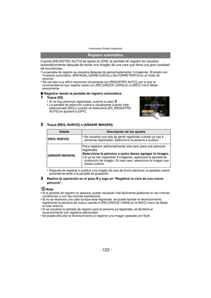Page 102- 102 -
Avanzadas (Grabar imágenes)
Cuando [REGISTRO AUTO] se ajusta en [ON], la pantalla de registro se visualiza 
automáticamente después de tomar una imagen de una cara que tiene una gran cantidad 
de ocurrencias.
•
La pantalla de registro se visualiza después de aproximadamente 3 imágenes. (Excepto con 
muestreo automático, [RÁFAGA], [GRAB AUDIO] y [AUTORRETRATO] en el modo de 
escena)
•Tal vez sea muy difícil reconocer únicamente con [REGISTRO AUTO], por lo que le 
recomendamos que registre caras...