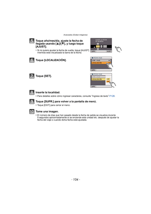 Page 104- 104 -
Avanzadas (Grabar imágenes)
Toque año/mes/día, ajuste la fecha de 
llegada usando [3]/[4], y luego toque 
[AJUST].
•Si no quiere ajustar la fecha de vuelta, toque [AJUST] 
mientras está visualizada la barra de la fecha.
Toque [LOCALIZACIÓN].
Toque [SET].
Inserte la localidad.
•Para detalles sobre cómo ingresar caracteres, consulte “Ingreso de texto”  P128.
Toque [SUPR.] para volver a la pantalla de menú.
•Toque [EXIT] para cerrar el menú.
Tome una imagen.
•El número de días que han pasado desde...