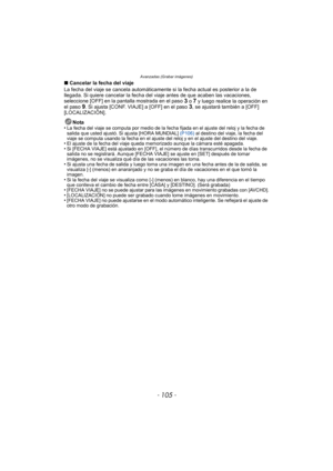 Page 105Avanzadas (Grabar imágenes)
- 105 -
∫Cancelar la fecha del viaje
La fecha del viaje se cancela automáticamente  si la fecha actual es posterior a la de 
llegada. Si quiere cancelar la fecha del  viaje antes de que acaben las vacaciones, 
seleccione [OFF] en la pantalla mostrada en el paso 
3 o 7 y luego realice la operación en 
el paso 9. Si ajusta [CONF. VIAJE] a [OFF] en el paso 3, se ajustará también a [OFF] 
[LOCALIZACIÓN].
Nota
•
La fecha del viaje se computa por medio de la fecha fijada en el...