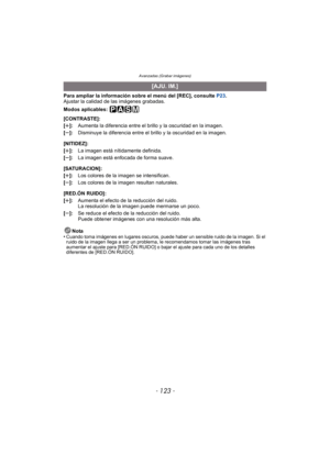 Page 123Avanzadas (Grabar imágenes)
- 123 -
Para ampliar la información sobre el menú del [REC], consulte P23.
Ajustar la calidad de las imágenes grabadas.
Modos aplicables: 
Nota
•
Cuando toma imágenes en lugares oscuros, puede haber un sensible ruido de la imagen. Si el 
ruido de la imagen llega a ser un problema, le recomendamos tomar las imágenes tras 
aumentar el ajuste para [RED.ÓN RUIDO] o bajar  el ajuste para cada uno de los detalles 
diferentes de [RED.ÓN RUIDO].
[AJU. IM.]
[CONTRASTE]:
[r ]: Aumenta...
