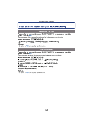 Page 126- 126 -
Avanzadas (Grabar imágenes)
Usar el menú del modo [IM. MOVIMIENTO] 
Para ampliar la información sobre [IM. MOVIMIENTO] los ajustes del menú del 
modo, consulte P23.
Éste configura el formato de los datos de las imágenes en movimiento.
Modos aplicables: 
[ [AVCHD(1080i)]]/[ [AVCHD(720p)]]/[ [VIDEO JPEG]]
Nota
•
Se refiera a  P93 para ampliar la información.
Para ampliar la información sobre [IM. MOVIMIENTO] los ajustes del menú del 
modo, consulte  P23.
Éste configura la calidad de imagen de las...