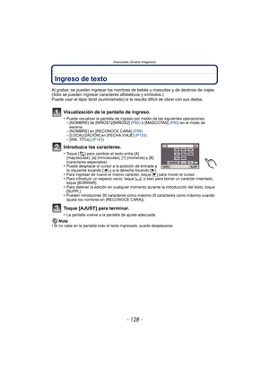 Page 128- 128 -
Avanzadas (Grabar imágenes)
Ingreso de texto
Al grabar, se pueden ingresar los nombres de bebés y mascotas y de destinos de viajes. 
(Sólo se pueden ingresar caracteres alfabéticos y símbolos.)
Puede usar el lápiz táctil (suministrado) si le resulta difícil de obrar con sus dedos.
Visualización de la pantalla de ingreso.
•Puede visualizar la pantalla de ingreso por medio de las siguientes operaciones.–[NOMBRE] de [NIÑOS1]/[NIÑOS2] (P82) o [MASCOTAS]  (P83) en el modo de 
escena.
–[NOMBRE] en...