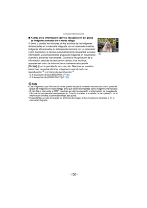 Page 130- 130 -
Avanzadas (Reproducción)
Nota
•Las imágenes cuya información no se pueda recuperar no serán reconocidas como parte del 
grupo de imágenes en modo ráfaga sino que serán reconocidas como imágenes individuales.
•Si cambia el interruptor a [OFF] mientras se está recuperando la información, se guardará la 
información recuperada hasta ese punto. Cuando la vuelva a encender, la recuperación de la 
información volverá a comenzar desde ese punto.
•Puede tardar un rato en buscar los archivos de imagen si...