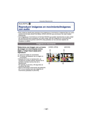 Page 140- 140 -
Avanzadas (Reproducción)
Modo [REPR.]: ¸
Reproducir imágenes en movimiento/Imágenes 
con audio
•Esta unidad se diseñó para reproducir las imágenes en movimiento e imágenes fijas con audio 
usando los formatos QuickTime Motion JPEG y AVCHD que se tomaron con este modelo 
(solamente).
•Las imágenes en movimiento en el formato AVCHD que pueden reproducirse en esta unidad 
son las [AVCHD] que se grabaron con esta unidad, sólo las imágenes en movimiento del 
formato AVCHD (incluyendo el [AVCHD Lite])...
