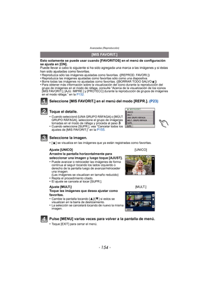 Page 154- 154 -
Avanzadas (Reproducción)
Esto solamente se puede usar cuando [FAVORITOS] en el menú de configuración 
se ajusta en [ON].
Puede llevar a cabo lo siguiente si ha sido agregada una marca a las imágenes y si éstas 
han sido ajustadas como favoritas.
•
Reproduzca sólo las imágenes ajustadas como favoritas. ([REPROD. FAVORI.])•Reproduzca las imágenes ajustadas como favoritas sólo como una diapositiva.•Borre todas las imágenes no ajustadas como favoritas. ([BORRAR TODO SALVOÜ])•Para obtener más...